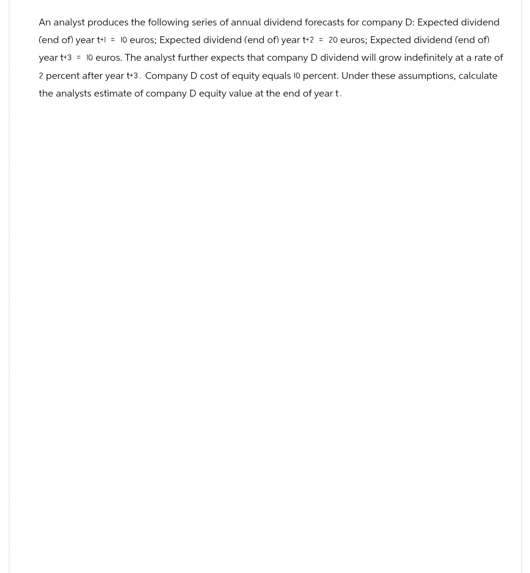 An analyst produces the following series of annual dividend forecasts for company D: Expected dividend
(end of) year t+1 = 10 euros; Expected dividend (end of) year t+2 = 20 euros; Expected dividend (end of)
year t+3 = 10 euros. The analyst further expects that company D dividend will grow indefinitely at a rate of
2 percent after year t+3. Company D cost of equity equals 10 percent. Under these assumptions, calculate
the analysts estimate of company D equity value at the end of year t.