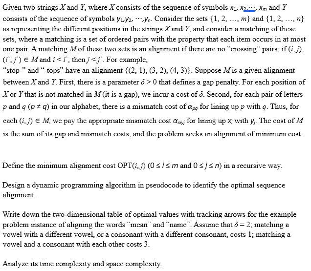 Given two strings X and Y, where X consists of the sequence of symbols X1, X2, Xm and Y
consists of the sequence of symbols y₁,Y2, ***,yn. Consider the sets {1, 2, ..., m} and {1, 2, ..., n}
as representing the different positions in the strings X and Y, and consider a matching of these
sets, where a matching is a set of ordered pairs with the property that each item occurs in at most
one pair. A matching M of these two sets is an alignment if there are no "crossing" pairs: if (i,j).
(i*,j') = Mandi <i, thenj <j. For example,
"stop-" and "-tops" have an alignment {(2, 1), (3, 2), (4, 3)}. Suppose Mis a given alignment
between X and Y. First, there is a parameter >0 that defines a gap penalty. For each position of
X or Y that is not matched in M (it is a gap), we incur a cost of 8. Second, for each pair of letters
p and q (p + q) in our alphabet, there is a mismatch cost of app for lining up p with q. Thus, for
each (i,j) = M, we pay the appropriate mismatch cost axiy for lining up x; with y;. The cost of M
is the sum of its gap and mismatch costs, and the problem seeks an alignment of minimum cost.
Define the minimum alignment cost OPT(i,j) (0 ≤ i ≤ m and 0 ≤ j ≤n) in a recursive way.
Design a dynamic programming algorithm in pseudocode to identify the optimal sequence
alignment.
Write down the two-dimensional table of optimal values with tracking arrows for the example
problem instance of aligning the words "mean" and "name". Assume that 6 = 2; matching a
vowel with a different vowel, or a consonant with a different consonant, costs 1; matching a
vowel and a consonant with each other costs 3.
Analyze its time complexity and space complexity.