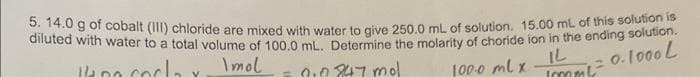 5. 14.0 g of cobalt (III) chloride are mixed with water to give 250.0 mL of solution. 15.00 mL of this solution is
diluted with water to a total volume of 100.0 ml. Determine the molarity of choride ion in the ending solution.
100 cocla
Imol
= 010 847 mol
100.0 ml x
IL
Immk²
0.1000 L