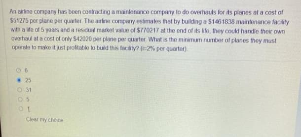 An airline company has been contracting a maintenance company to do overhauls for its planes at a cost of
$51275 per plane per quarter. The airline company estimates that by building a $1461838 maintenance facility
with a life of 5 years and a residual market value of $770217 at the end of its life, they could handle their own
overhaul at a cost of only $42020 per plane per quarter. What is the minimum number of planes they must
operate to make it just profitable to build this facility? (=2% per quarter).
• 25
O 31
Clear my choice
