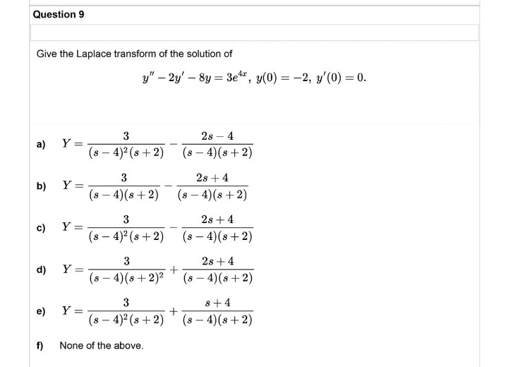 Question 9
Give the Laplace transform of the solution of
a) Y =
b)
Y =
c)
Y=
d) Y =
e)
Y =
f)
None of the above.
y" - 2y' - 8y = 3e4, y(0) = -2, y'(0) = 0.
3
28 - 4
(8-4) (s+2)
(8-4)² (s+2)
3
28 +4
(8-4)(8+2)
(8-4) (8+2)
3
28 +4
(8-4)² (s+2)
(8-4) (s+2)
3
(s-4) (s + 2)²
2s + 4
(s - 4) (s+2)
3
8+4
(s-4)² (s+2)
(s-4) (s+2)