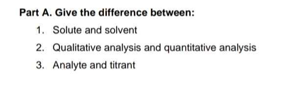 Part A. Give the difference between:
1. Solute and solvent
2. Qualitative analysis and quantitative analysis
3. Analyte and titrant
