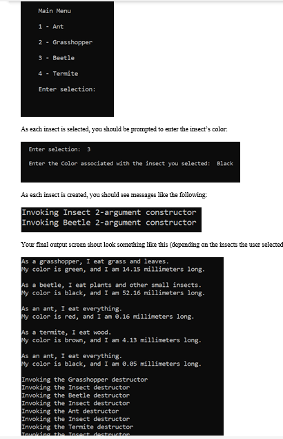 Main Menu
1 - Ant
2 - Grasshopper
3 - Beetle
4 - Termite
Enter selection:
As each insect is selected, you should be prompted to enter the insect's color:
Enter selection: 3
Enter the Color associated with the insect you selected: Black
As each insect is created, you should see messages like the following:
Invoking Insect 2-argument constructor
Invoking Beetle 2-argument constructor
Your final output screen shout look something like this (depending on the insects the user selected
As a grasshopper, I eat grass and leaves.
My color is green, and I am 14.15 millimeters long.
As a beetle, I eat plants and other small insects.
My color is black, and I am 52.16 millimeters long.
As an ant, I eat everything.
My color is red, and I am e.16 millimeters long.
As a termite, I eat wood.
My color is brown, and I am 4.13 millimeters long.
As an ant, I eat everything.
My color is black, and I am 0.05 millimeters long.
Invoking the Grasshopper destructor
Invoking the Insect destructor
Invoking the Beetle destructor
Invoking the Insect destructor
Invoking the Ant destructor
Invoking the Insect destructor
Invoking the Termite destructor
awalking thn Insect desteuctor
