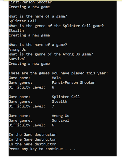 First-Person Shooter
Creating a new game
what is the name of a game?
Splinter Cell
What is the genre of the Splinter Cell game?
Stealth
Creating a new game
What is the name of a game?
Among Us
what is the genre of the Among Us game?
Survival
Creating a new game
These are the games you have played this year:
Game name:
Наlo
Game genre:
Difficulty Level:
First-Person Shooter
6
Game name:
Game genre:
Difficulty Level:
Splinter Cell
Stealth
7
Game name:
Game genre:
Difficulty Level:
Among Us
Survival
6
In the Game destructor
In the Game destructor
In the Game destructor
Press any key to continue .
