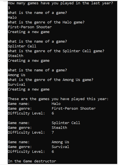 How many games have you played in the last year?
3
What is the name of a game?
Наlo
What is the genre of the Halo game?
First-Person Shooter
Creating a new game
what is the name of a game?
Splinter Cell
What is the genre of the Splinter Cell game?
Stealth
Creating a new game
What is the name of a game?
Among Us
What is the genre of the Among Us game?
Survival
Creating a new game
These are the games you have played this year:
Game name:
Game genre:
Difficulty Level:
Halo
First-Person Shooter
6
Game name:
Game genre:
Difficulty Level:
Splinter Cell
Stealth
7
Game name:
Game genre:
Difficulty Level:
Among Us
Survival
6
In the Game destructor
