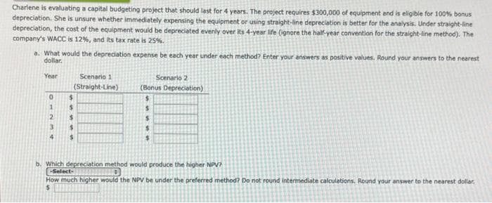 Charlene is evaluating a capital budgeting project that should last for 4 years. The project requires $300,000 of equipment and is eligible for 100% bonus
depreciation. She is unsure whether immediately expensing the equipment or using straight-line depreciation is better for the analysis. Under straight-line
depreciation, the cost of the equipment would be depreciated evenly over its 4-year life (ignore the half-year convention for the straight-line method). The
company's WACC is 12%, and its tax rate is 25%.
a. What would the depreciation expense be each year under each method? Enter your answers as positive values. Round your answers to the nearest
dollar.
Year
0
1
2
3
4
Scenario 1
(Straight-Line)
$
$
$
$
$
Scenario 2
(Bonus Depreciation)
unsS
$
b. Which depreciation method would produce the higher NPV?
-Select-
How much higher would the NPV be under the preferred method? Do not round intermediate calculations. Round your answer to the nearest dollar.
$