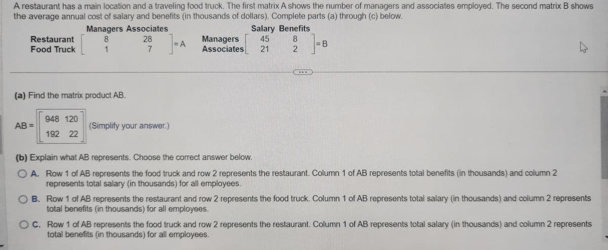 A restaurant has a main location and a traveling food truck. The first matrix A shows the number of managers and associates employed. The second matrix B shows
the average annual cost of salary and benefits (in thousands of dollars). Complete parts (a) through (c) below.
Restaurant
Food Truck
(a) Find the matrix product AB.
AB=
Managers Associates
8
28
7
1
948 120
192 22
(Simplify your answer.)
= A
Managers
Associates
Salary Benefits
45
8
21
CON
2
(b) Explain what AB represents. Choose the correct answer below.
O A. Row 1 of AB represents the food truck and row 2 represents the restaurant. Column 1 of AB represents total benefits (in thousands) and column 2
represents total salary (in thousands) for all employees.
OB. Row 1 of AB represents the restaurant and row 2 represents the food truck. Column 1 of AB represents total salary (in thousands) and column 2 represents
total benefits (in thousands) for all employees.
OC. Row 1 of AB represents the food truck and row 2 represents the restaurant. Column 1 of AB represents total salary (in thousands) and column 2 represents
total benefits (in thousands) for all employees.