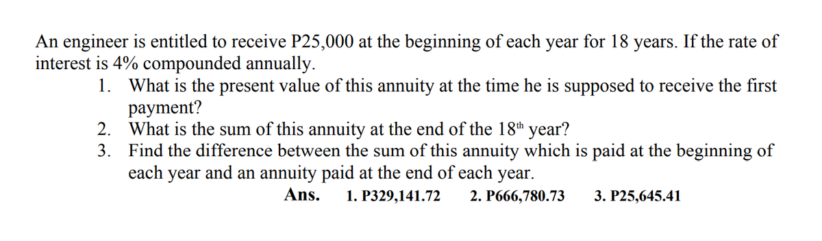 An engineer is entitled to receive P25,000 at the beginning of each year for 18 years. If the rate of
interest is 4% compounded annually.
1. What is the present value of this annuity at the time he is supposed to receive the first
рayment?
2. What is the sum of this annuity at the end of the 18th year?
3. Find the difference between the sum of this annuity which is paid at the beginning of
each year and an annuity paid at the end of each year.
Ans.
1. Р329,141.72
2. Р666,780.73
3. Р25,645.41
