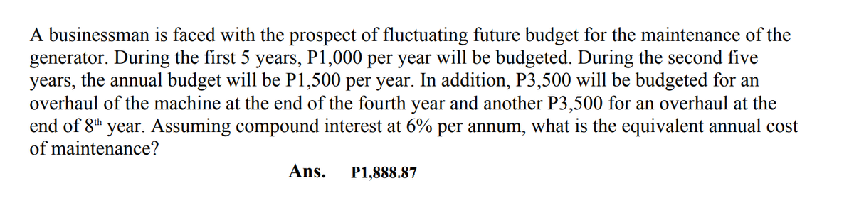 A businessman is faced with the prospect of fluctuating future budget for the maintenance of the
generator. During the first 5 years, P1,000 per year will be budgeted. During the second five
years, the annual budget will be P1,500 per year. In addition, P3,500 will be budgeted for an
overhaul of the machine at the end of the fourth year and another P3,500 for an overhaul at the
end of 8th year. Assuming compound interest at 6% per annum, what is the equivalent annual cost
of maintenance?
Ans.
P1,888.87

