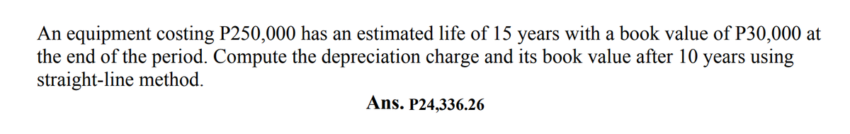An equipment costing P250,000 has an estimated life of 15 years with a book value of P30,000 at
the end of the period. Compute the depreciation charge and its book value after 10 years using
straight-line method.
Ans. P24,336.26
