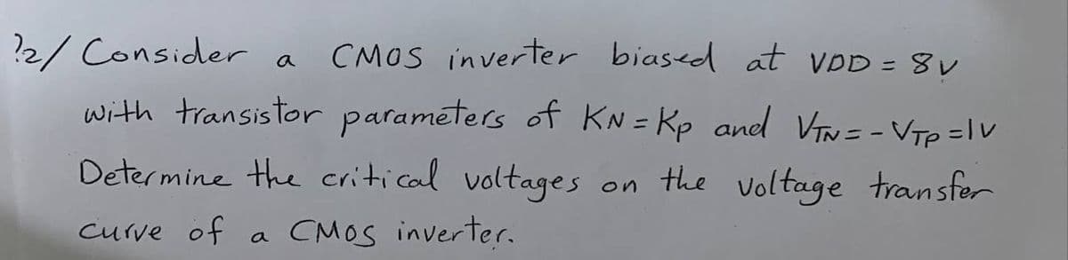 2/ Consider a
CMOS inverter biased at VDD = 8v
with transistor parameters of KN=Kp and VTN = - VTp =Iv
Determine the critical voltages
on
the voltage transfer
curve of a CMOS inverter.