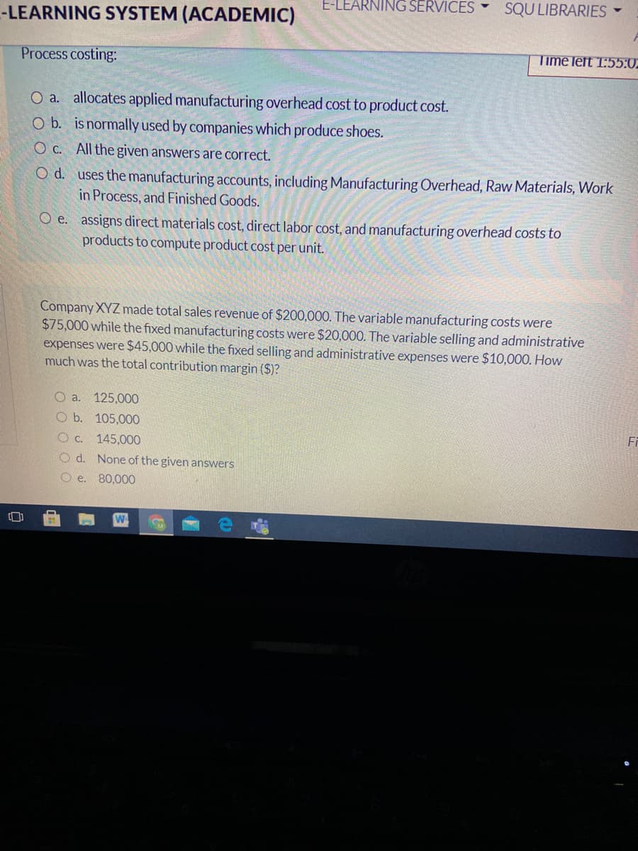 E-LEARNING SERVICES
SQU LIBRARIES
-LEARNING SYSTEM (ACADEMIC)
Process costing:
Time left 1:55:02
O a. allocates applied manufacturing overhead cost to product cost.
O b. is normally used by companies which produce shoes.
O C. All the given answers are correct.
O d. uses the manufacturing accounts, including Manufacturing Overhead, Raw Materials, Work
in Process, and Finished Goods.
O e. assigns direct materials cost, direct labor cost, and manufacturing overhead costs to
products to compute product cost per unit.
Company XYZ made total sales revenue of $200,000. The variable manufacturing costs were
$75,000 while the fixed manufacturing costs were $20,000. The variable selling and administrative
expenses were $45,000 while the fixed selling and administrative expenses were $10,000. How
much was the total contribution margin ($)?
O a.
125,000
O b. 105,000
Fi
O C.
145,000
O d. None of the given answers
O e. 80,00O
