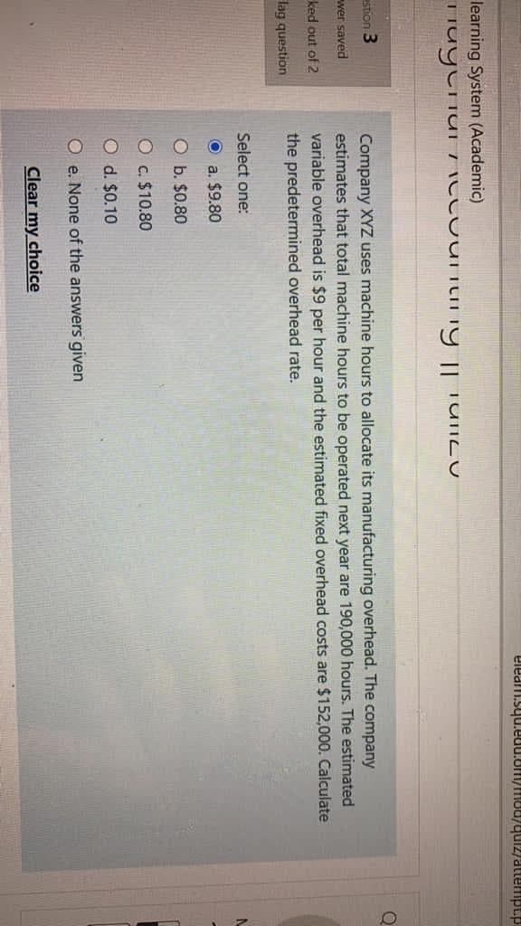 eleam.squ.euu.om/mod/qu12/attempt.p
learning System (Academic)
stion 3
Company XYZ uses machine hours to allocate its manufacturing overhead. The company
estimates that total machine hours to be operated next year are 190,000 hours. The estimated
variable overhead is $9 per hour and the estimated fixed overhead costs are $152,000. Calculate
wer saved
ked out of 2
the predetermined overhead rate.
lag question
Select one:
O a. $9.80
O b. $0.80
O c. $10.80
O d. $0.10
O e. None of the answers given
Clear my choice
