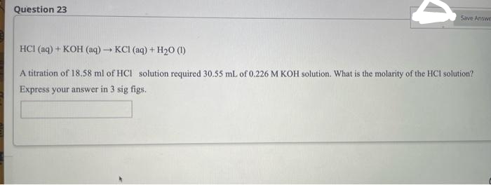 Question 23
Save Answe
HCI (aq) + KOH (aq) → KCl (aq) + H₂O (1)
A titration of 18.58 ml of HCl solution required 30.55 mL of 0.226 M KOH solution. What is the molarity of the HCI solution?
Express your answer in 3 sig figs.