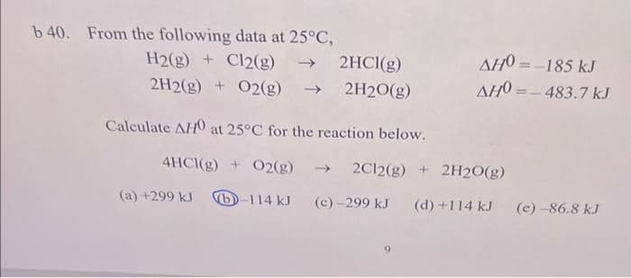 b 40. From the following data at 25°C,
H2(g) + Cl2(g) → 2HCl(g)
2H2(g) + O2(g) → 2H2O(g)
Calculate AHO at 25°C for the reaction below.
4HCl(g) + O2(g)
(a) +299 kJ b-114 kJ
AHO=-185 kJ
AHO = - 483.7 kJ
→ 2C12(g) + 2H2O(g)
(c)-299 kJ (d) +114 kJ (e)-86.8 kJ