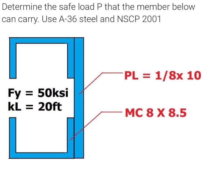 Determine the safe load P that the member below
can carry. Use A-36 steel and NSCP 2001
PL = 1/8x 10
Fy = 50ksi
kL = 20ft
MC 8 X 8.5
