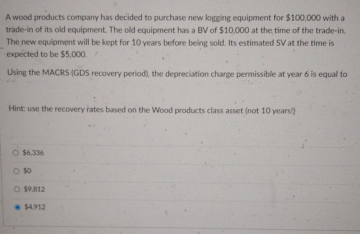 A wood products company has decided to purchase new logging equipment for $100,000 with a
trade-in of its old equipment. The old equipment has a BV of $10,000 at the time of the trade-in.
The new equipment will be kept for 10 years before being sold. Its estimated SV at the time is
expected to be $5,000. ✓
Using the MACRS (GDS recovery period), the depreciation charge permissible at year 6 is equal to
Hint: use the recovery rates based on the Wood products class asset (not 10 years!)
O $6,336
O $0
O $9,812
$4,912
