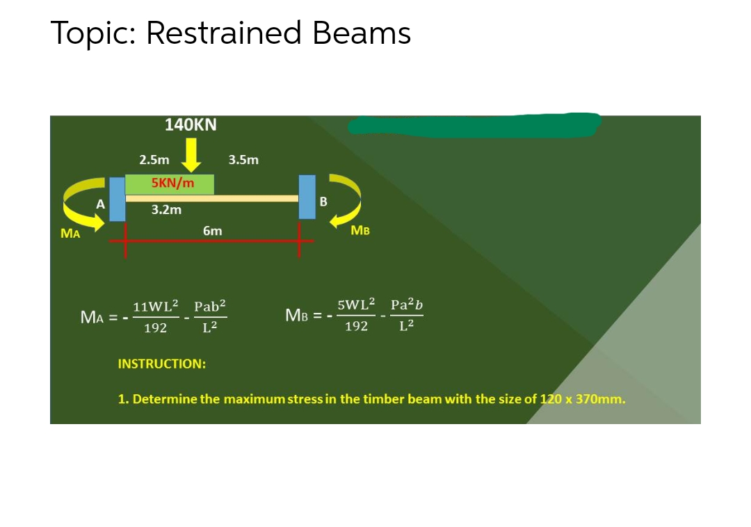 Topic: Restrained Beams
140KN
2.5m
3.5m
5KN/m
3.2m
МА
6m
MB
11WL2 Pab²
5WL2 Pa?b
MA = -
MB = -
192
L2
192
L2
INSTRUCTION:
1. Determine the maximum stress in the timber beam with the size of 120 x 370mm.
