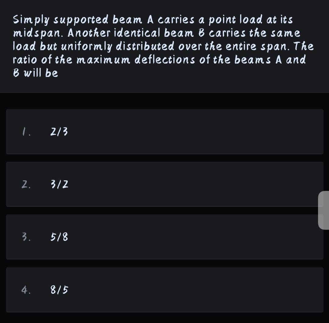 Simply supported beam A carries a point load at its
midspan. Another identical beam B carries the same
load but uniformly distributed over the entire span. The
ratio of the maximum deflections of the beams A and
B will be
2/3
2.
3/2
3. 518
4. 8/5
