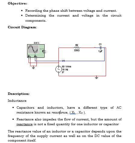 Objective:
⚫ Recording the phase shift between voltage and current.
⚫ Determining the current and voltage in the circuit
components.
Circuit Diagram:
XSC1
#
60 Vrms
10 Hz
0°
C1
R2
2200
1μF
Description:
Inductance
⚫ Capacitors and inductors, have a different type of AC
resistance known as reactance, X, Xc).
• Reactance also impedes the flow of current, but the amount of
reactance is not a fixed quantity for one inductor or capacitor
The reactance value of an inductor or a capacitor depends upon the
frequency of the supply current as well as on the DC value of the
component itself.