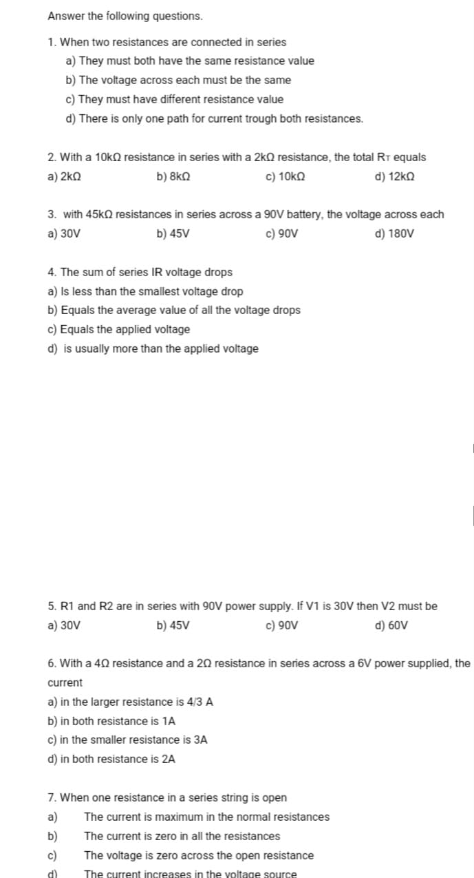 Answer the following questions.
1. When two resistances are connected in series
a) They must both have the same resistance value
b) The voltage across each must be the same
c) They must have different resistance value
d) There is only one path for current trough both resistances.
2. With a 10k resistance in series with a 2kQ resistance, the total RT equals
a) 2kQ
b) 8kQ
c) 10kΩ
d) 12ΚΩ
3. with 45k resistances in series across a 90V battery, the voltage across each
a) 30V
b) 45V
c) 90V
d) 180V
4. The sum of series IR voltage drops
a) is less than the smallest voltage drop
b) Equals the average value of all the voltage drops
c) Equals the applied voltage
d) is usually more than the applied voltage
5. R1 and R2 are in series with 90V power supply. If V1 is 30V then V2 must be
a) 30V
b) 45V
c) 90V
d) 60V
6. With a 40 resistance and a 20 resistance in series across a 6V power supplied, the
current
a) in the larger resistance is 4/3 A
b) in both resistance is 1A
c) in the smaller resistance is 3A
d) in both resistance is 2A
7. When one resistance in a series string is open
a)
b)
c)
d)
The current is maximum in the normal resistances
The current is zero in all the resistances
The voltage is zero across the open resistance
The current increases in the voltage source