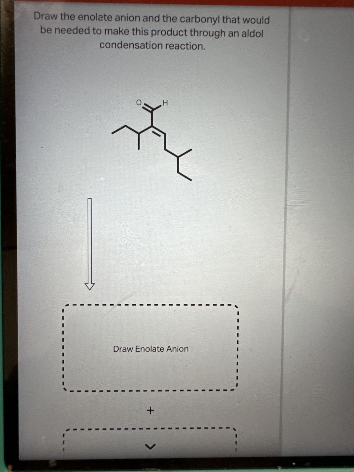 Draw the enolate anion and the carbonyl that would
be needed to make this product through an aldol
condensation reaction.
Draw Enolate Anion
+
I
V