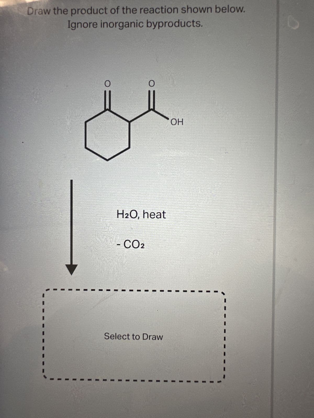 Draw the product of the reaction shown below.
Ignore inorganic byproducts.
O
O
H2O, heat
- CO2
Select to Draw
OH