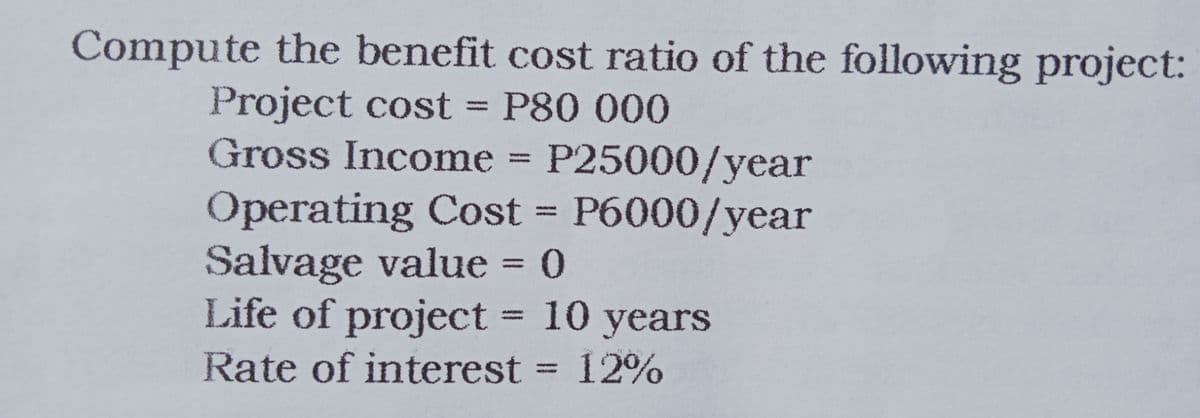 Compute the benefit cost ratio of the following project:
Project cost = P80 000
Gross Income = P25000/year
%3D
Operating Cost = P6000/year
Salvage value = 0
Life of project = 10 years
%3D
Rate of interest = 12%
