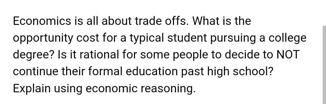 Economics is all about trade offs. What is the
opportunity cost for a typical student pursuing a college
degree? Is it rational for some people to decide to NOT
continue their formal education past high school?
Explain using economic reasoning.