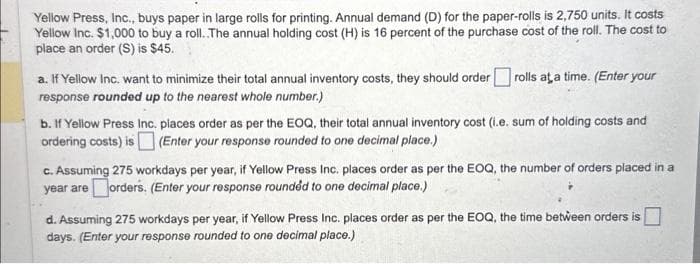 Yellow Press, Inc., buys paper in large rolls for printing. Annual demand (D) for the paper-rolls is 2,750 units. It costs
Yellow Inc. $1,000 to buy a roll..The annual holding cost (H) is 16 percent of the purchase cost of the roll. The cost to
place an order (S) is $45.
a. If Yellow Inc. want to minimize their total annual inventory costs, they should order rolls at a time. (Enter your
response rounded up to the nearest whole number.)
b. If Yellow Press Inc. places order as per the EOQ, their total annual inventory cost (i.e. sum of holding costs and
ordering costs) is (Enter your response rounded to one decimal place.)
c. Assuming 275 workdays per year, if Yellow Press Inc. places order as per the EOQ, the number of orders placed in a
year are orders. (Enter your response rounded to one decimal place.)
d. Assuming 275 workdays per year, if Yellow Press Inc. places order as per the EOQ, the time between orders is
days. (Enter your response rounded to one decimal place.)