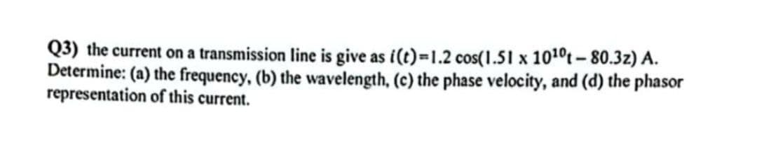 Q3) the current on a transmission line is give as i(t)=1.2 cos(1.51 x 10¹0t-80.3z) A.
Determine: (a) the frequency, (b) the wavelength, (c) the phase velocity, and (d) the phasor
representation of this current.