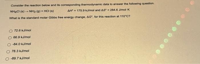 Consider the reaction below and its corresponding thermodynamic data to answer the following question.
NH4Cl (s)- NH3 (9) + HCl (s)
AH 175.9 kJ/mol and AS = 284.6 J/mol K
What is the standard molar Gibbs free energy change, AG", for this reaction at 110°C?
O 72.6 kJ/mol
66.9 kJ/mol
-84.0 kJ/mol
78.3 kJ/mol
-89.7 kJ/mol