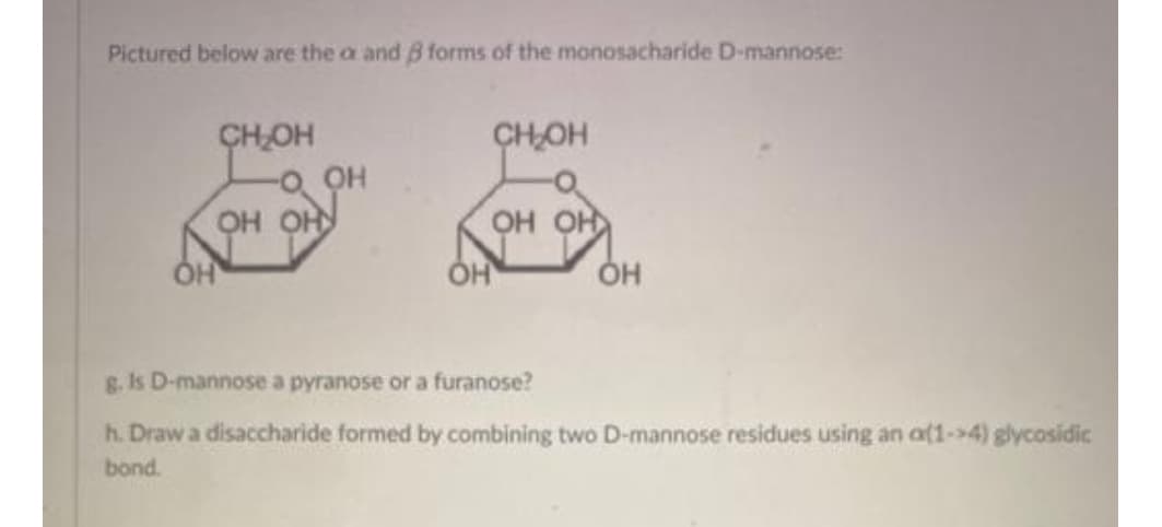 Pictured below are the a and B forms of the monosacharide D-mannose:
CHOH
CHOH
OH OH
OH OH
ÓH
Он
g. Is D-mannose a pyranose or a furanose?
h. Draw a disaccharide formed by combining two D-mannose residues using an a(1->4) glycosidic
bond.
