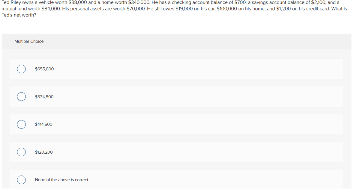 Ted Riley owns a vehicle worth $38,000 and a home worth $340,000. He has a checking account balance of $700, a savings account balance of $2,100, and a
mutual fund worth $84,000. His personal assets are worth $70,000. He still owes $19,000 on his car, $100,000 on his home, and $1,200 on his credit card. What is
Ted's net worth?
Multiple Choice
$655,000
$534,800
$414,600
$120,200
None of the above is correct.
