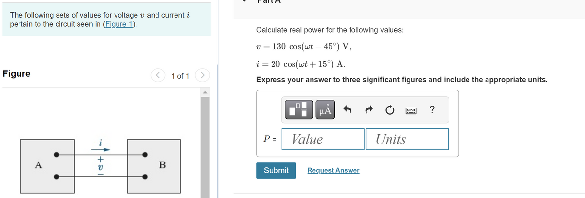 The following sets of values for voltage vand current i
pertain to the circuit seen in (Figure 1).
Figure
A
-5
V
B
1 of 1
Calculate real power for the following values:
v = 130 cos(wt - 45°) V,
i = 20 cos(wt +15°) A.
Express your answer to three significant figures and include the appropriate units.
P =
Submit
μÀ
Value
Request Answer
Units