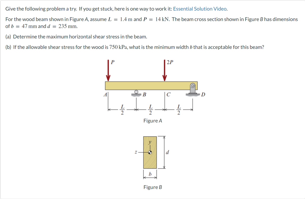 Give the following problem a try. If you get stuck, here is one way to work it: Essential Solution Video.
For the wood beam shown in Figure A, assume L = 1.4 m and P = 14 kN. The beam cross section shown in Figure B has dimensions
of b = 47 mm and d = 235 mm.
(a) Determine the maximum horizontal shear stress in the beam.
(b) If the allowable shear stress for the wood is 750 kPa, what is the minimum width b that is acceptable for this beam?
P
2
N
B
L
2
Figure A
b
Figure B
2P
C
72
