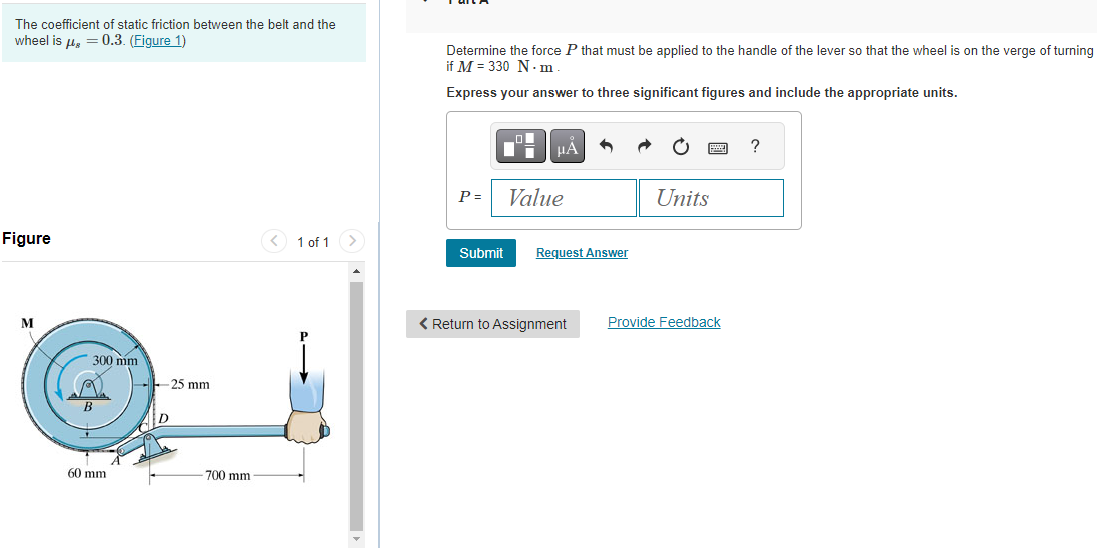 The coefficient of static friction between the belt and the
wheel is μg = 0.3. (Figure 1)
Figure
M
300 mm
B
60 mm
-25 mm
D
-700 mm
1 of 1
Determine the force P that must be applied to the handle of the lever so that the wheel is on the verge of turning
if M = 330 N.m
Express your answer to three significant figures and include the appropriate units.
P =
■
Di
Submit
μA
Value
Request Answer
< Return to Assignment
Units
wwwww
Provide Feedback
?