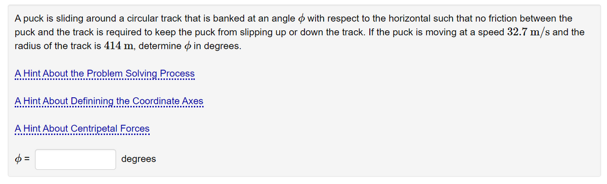 A puck is sliding around a circular track that is banked at an angle o with respect to the horizontal such that no friction between the
puck and the track is required to keep the puck from slipping up or down the track. If the puck is moving at a speed 32.7 m/s and the
radius of the track is 414 m, determine ø in degrees.
A Hint About the Problem Solving Process
A Hint About Definining the Coordinate Axes
A Hint About Centripetal Forces
$ =
degrees
