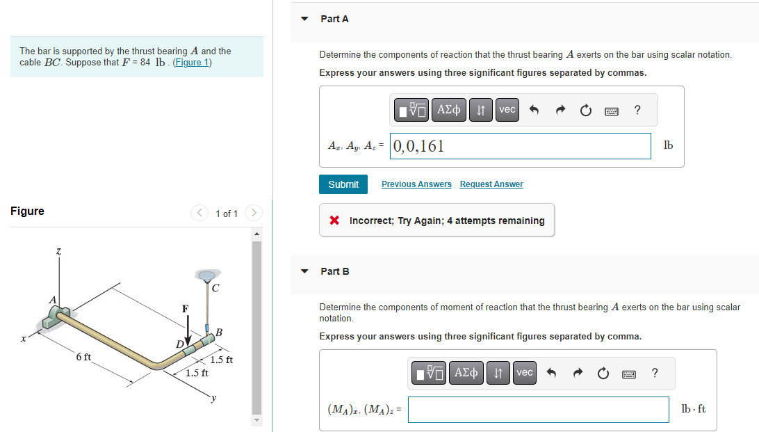 The bar is supported by the thrust bearing A and the
cable BC. Suppose that F = 84 lb. (Figure 1)
Figure
6 ft
F
1 of 1
DV
DJIB
1.5 ft
1.5 ft
Part A
Determine the components of reaction that the thrust bearing A exerts on the bar using scalar notation.
Express your answers using three significant figures separated by commas.
Az. Ay, Az = 0,0,161
VAΣo↓ vec
Submit Previous Answers Request Answer
X Incorrect; Try Again; 4 attempts remaining
Part B
(MA)z. (MA)Z =
?
Determine the components of moment of reaction that the thrust bearing A exerts on the bar using scalar
notation.
Express your answers using three significant figures separated by comma.
AΣo↓ vec 4
lb
?
lb. ft