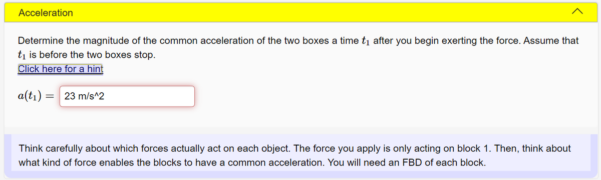 Acceleration
Determine the magnitude of the common acceleration of the two boxes a time ti after you begin exerting the force. Assume that
ti is before the two boxes stop.
Click here for a hint
a(tı) = 23 m/s^2
Think carefully about which forces actually act on each object. The force you apply is only acting on block 1. Then, think about
what kind of force enables the blocks to have a common acceleration. You will need an FBD of each block.
