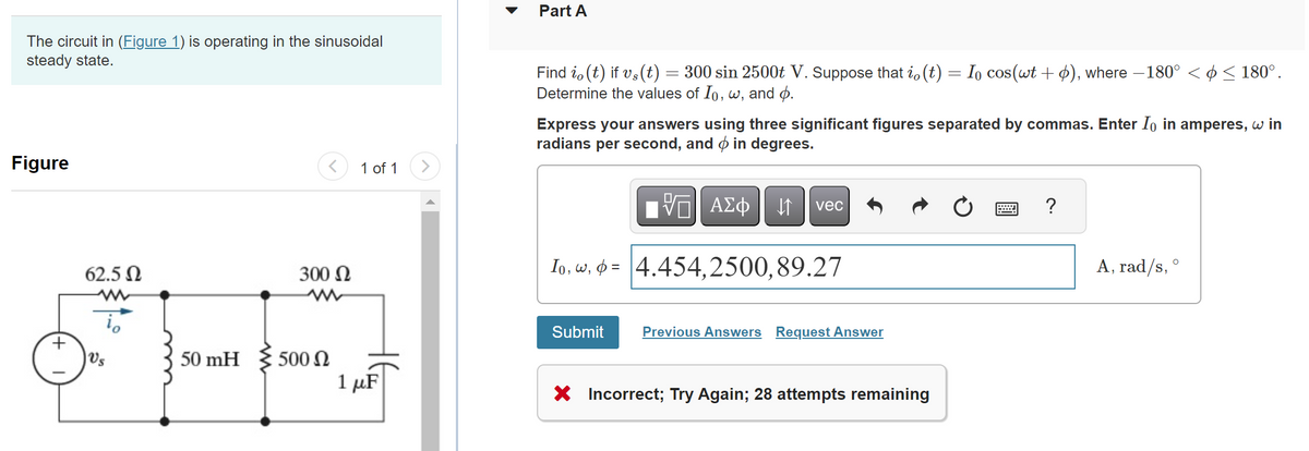 The circuit in (Figure 1) is operating in the sinusoidal
steady state.
Figure
62.5 Ω
www
Vs
50 mH
300 Ω
500 Ω
1 of 1
1 μF
Part A
Find i, (t) if vs(t) = 300 sin 2500t V. Suppose that i, (t) = Io cos(wt + ), where −180° < ¢ ≤ 180°.
Determine the values of Io, w, and p.
Express your answers using three significant figures separated by commas. Enter Io in amperes, w in
radians per second, and in degrees.
ΨΕ ΑΣΦΑ
Io, w, 4.454,2500,89.27
Submit
vec
Previous Answers Request Answer
X Incorrect; Try Again; 28 attempts remaining
?
A, rad/s,
O