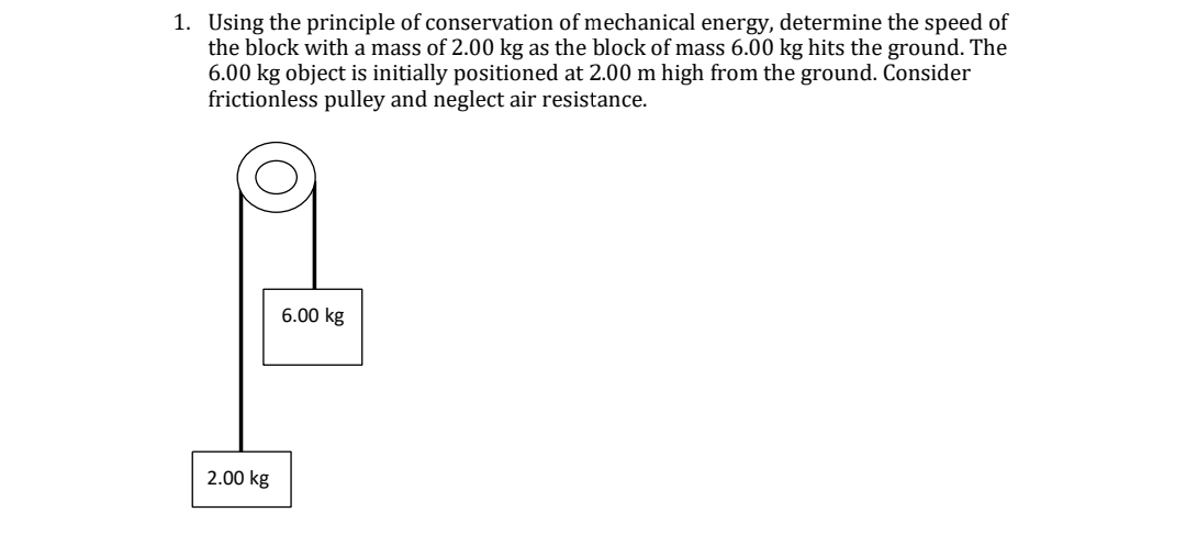 1. Using the principle of conservation of mechanical energy, determine the speed of
the block with a mass of 2.00 kg as the block of mass 6.00 kg hits the ground. The
6.00 kg object is initially positioned at 2.00 m high from the ground. Consider
frictionless pulley and neglect air resistance.
2.00 kg
6.00 kg