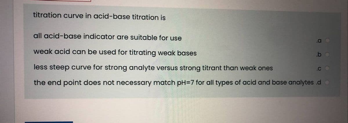 titration curve in acid-base titration is
all acid-base indicator are suitable for use
.a O
weak acid can be used for titrating weak bases
.b o
less steep curve for strong analyte versus strong titrant than weak ones
.CO
the end point does not necessary match pH=7 for all types of acid and base analytes .d O
