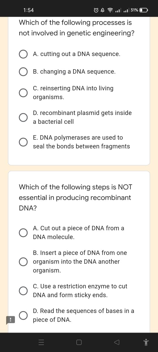 1:54
O A 7 u 31%
Which of the following processes is
not involved in genetic engineering?
A. cutting out a DNA sequence.
B. changing a DNA sequence.
C. reinserting DNA into living
organisms.
D. recombinant plasmid gets inside
a bacterial cell
E. DNA polymerases are used to
seal the bonds between fragments
Which of the following steps is NOT
essential in producing recombinant
DNA?
A. Cut out a piece of DNA from a
DNA molecule.
B. Insert a piece of DNA from one
organism into the DNA another
organism.
C. Use a restriction enzyme to cut
DNA and form sticky ends.
D. Read the sequences of bases in a
piece of DNA.
