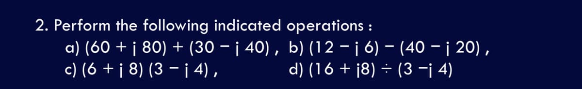 2. Perform the following indicated operations :
a) (60 + j 80) + (30 – ¡ 40) , b) (12 – ¡ 6) – (40 – j 20) ,
c) (6 + j 8) (3 – i 4) ,
d) (16 + j8) ÷ (3 -¡ 4)
