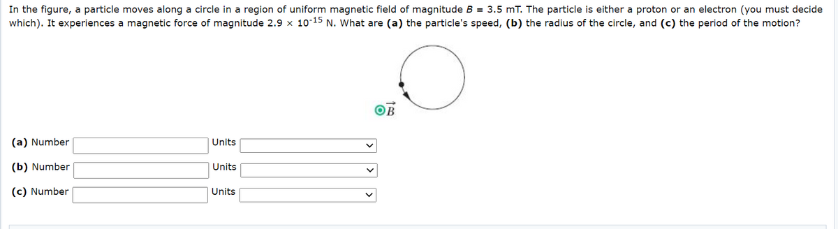In the figure, a particle moves along a circle in a region of uniform magnetic field of magnitude B = 3.5 mT. The particle is either a proton
which). It experiences a magnetic force of magnitude 2.9 x 10-15 N. What are (a) the particle's speed, (b) the radius of the circle, and (c) the period of the motion?
an electron (you must decide
(a) Number
Units
(b) Number
Units
(c) Number
Units
