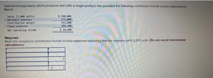 Giannini Incorporated, which produces and sells a single product, has provided the following contribution format income statement for
March
Sales (5,000 units)
Variable expenses
Contribution margin
Fixed expenses
Net operating income
$ 290,000
175,000
115,000
104,100
$ 10,900
Required:
Redo the company's contribution format income statement assuming that the company sells 5,200 units. (Do not round intermediate
calculations.)
$
0
0