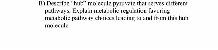B) Describe "hub" molecule pyruvate that serves different
pathways. Explain metabolic regulation favoring
metabolic pathway choices leading to and from this hub
molecule.

