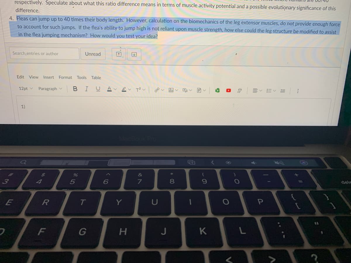 respectively. Speculate about what this ratio difference means in terms of muscle activity potential and a possible evolutionary significance of this
difference.
4. Fleas can jump up to 40 times their body length. However, calculation on the biomechanics of the leg extensor muscles, do not provide enough force
to account for such jumps. If the flea's ability to jump high is not reliant upon muscle strength, how else could the leg structure be modified to assist
in the flea jumping mechanism? How would you test your idea?
Search.entries or author
Unread
Edit View Insert Format Tools Table
12pt v
Paragraph v
B I
A
1)
2$
&
4
6
dele
E
T
Y
U
H
J
K
L
Dz
* 00
