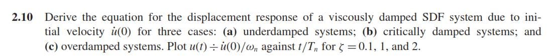 2.10 Derive the equation for the displacement response of a viscously damped SDF system due to ini-
tial velocity u(0) for three cases: (a) underdamped systems; (b) critically damped systems; and
(c) overdamped systems. Plot u(t) : u(0)/w, against t/T, for 5 =0.1, 1, and 2.
